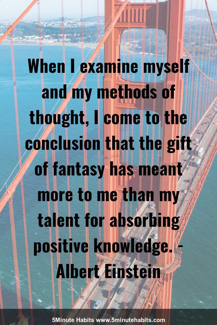 When I examine myself and my methods of thought, I come to the conclusion that the gift of fantasy has meant more to me than my talent for absorbing positive knowledge. - Albert Einstein